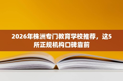 2026年株洲专门教育学校推荐,这5所正规机构口碑靠前 2026年株洲专门教育学校推荐,这5所正规机构口碑靠前