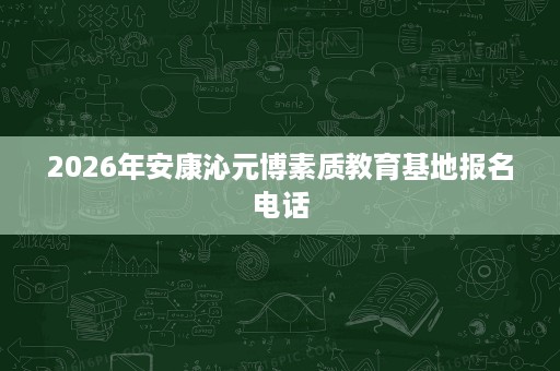 2026年安康沁元博素质教育基地报名电话 2026年安康沁元博素质教育基地报名电话