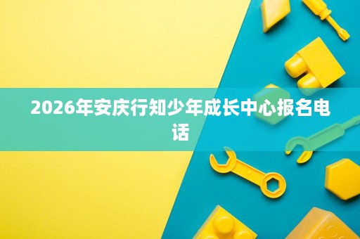2026年安庆行知少年成长中心报名电话 2026年安庆行知少年成长中心报名电话