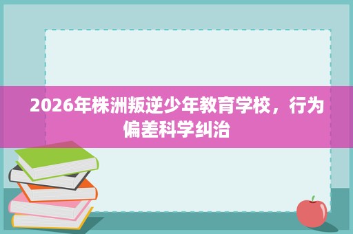 2026年株洲叛逆少年教育学校,行为偏差科学纠治 2026年株洲叛逆少年教育学校,行为偏差科学纠治