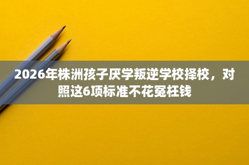 2026年株洲孩子厌学叛逆学校择校,对照这6项标准不花冤枉钱 2026年株洲孩子厌学叛逆学校择校,对照这6项标准不花冤枉钱