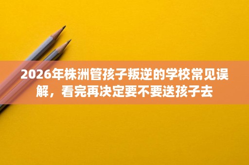 2026年株洲管孩子叛逆的学校常见误解,看完再决定要不要送孩子去 2026年株洲管孩子叛逆的学校常见误解,看完再决定要不要送孩子去