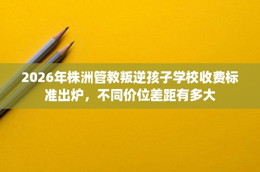2026年株洲管教叛逆孩子学校收费标准出炉，不同价位差距有多大