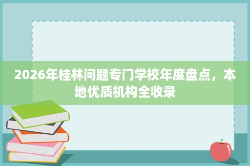 2026年桂林问题专门学校年度盘点,本地优质机构全收录 2026年桂林问题专门学校年度盘点,本地优质机构全收录