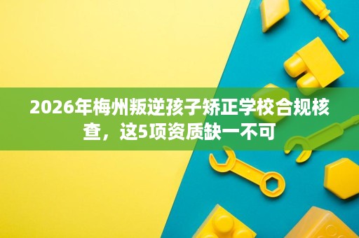 2026年梅州叛逆孩子矫正学校合规核查,这5项资质缺一不可 2026年梅州叛逆孩子矫正学校合规核查,这5项资质缺一不可