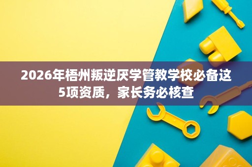 2026年梧州叛逆厌学管教学校必备这5项资质,家长务必核查 2026年梧州叛逆厌学管教学校必备这5项资质,家长务必核查