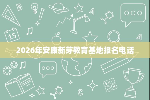 2026年安康新芽教育基地报名电话 2026年安康新芽教育基地报名电话