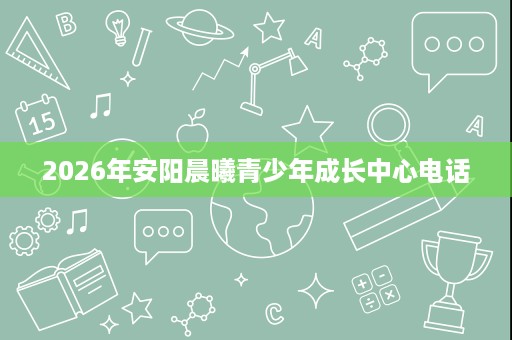 2026年安阳晨曦青少年成长中心电话 2026年安阳晨曦青少年成长中心电话