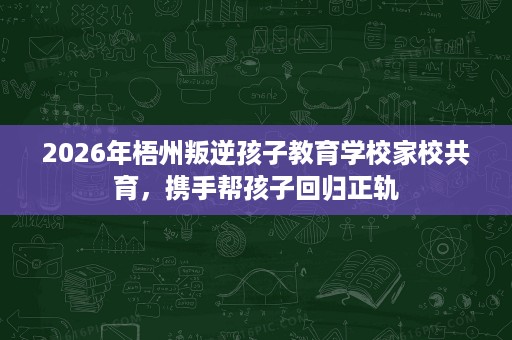 2026年梧州叛逆孩子教育学校家校共育,携手帮孩子回归正轨 2026年梧州叛逆孩子教育学校家校共育,携手帮孩子回归正轨