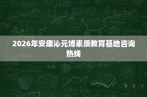 2026年安康沁元博素质教育基地咨询热线 2026年安康沁元博素质教育基地咨询热线