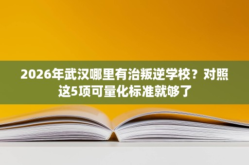 2026年武汉哪里有治叛逆学校?对照这5项可量化标准就够了 2026年武汉哪里有治叛逆学校?对照这5项可量化标准就够了