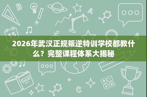 2026年武汉正规叛逆特训学校都教什么?完整课程体系大揭秘 2026年武汉正规叛逆特训学校都教什么?完整课程体系大揭秘