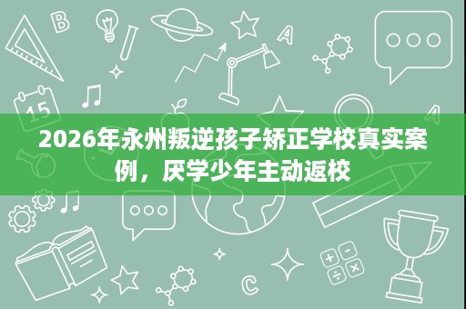 2026年永州叛逆孩子矫正学校真实案例,厌学少年主动返校 2026年永州叛逆孩子矫正学校真实案例,厌学少年主动返校