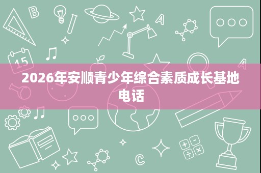 2026年安顺青少年综合素质成长基地电话 2026年安顺青少年综合素质成长基地电话