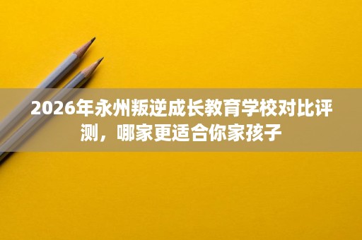 2026年永州叛逆成长教育学校对比评测,哪家更适合你家孩子 2026年永州叛逆成长教育学校对比评测,哪家更适合你家孩子