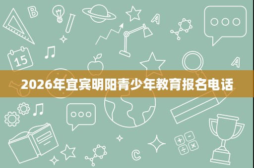 2026年宜宾明阳青少年教育报名电话 2026年宜宾明阳青少年教育报名电话