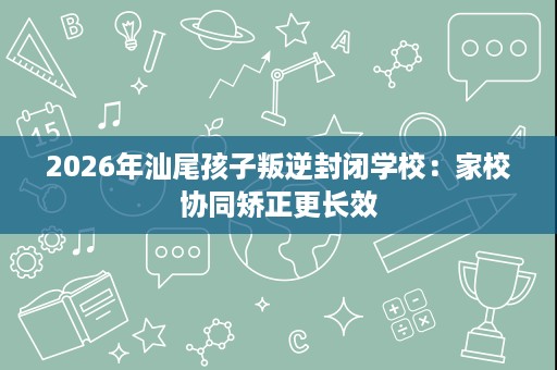 2026年汕尾孩子叛逆封闭学校:家校协同矫正更长效 2026年汕尾孩子叛逆封闭学校:家校协同矫正更长效