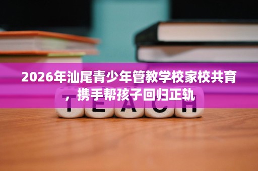2026年汕尾青少年管教学校家校共育，携手帮孩子回归正轨