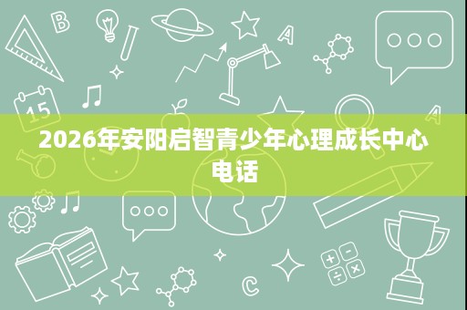 2026年安阳启智青少年心理成长中心电话 2026年安阳启智青少年心理成长中心电话