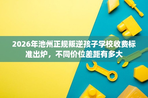 2026年池州正规叛逆孩子学校收费标准出炉,不同价位差距有多大 2026年池州正规叛逆孩子学校收费标准出炉,不同价位差距有多大