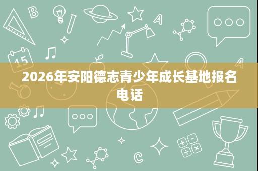 2026年安阳德志青少年成长基地报名电话 2026年安阳德志青少年成长基地报名电话
