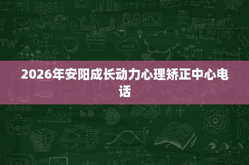 2026年安阳成长动力心理矫正中心电话 2026年安阳成长动力心理矫正中心电话