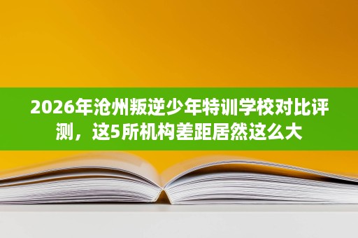 2026年沧州叛逆少年特训学校对比评测,这5所机构差距居然这么大 2026年沧州叛逆少年特训学校对比评测,这5所机构差距居然这么大