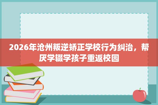 2026年沧州叛逆矫正学校行为纠治，帮厌学辍学孩子重返校园