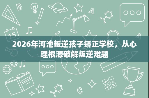 2026年河池叛逆孩子矫正学校,从心理根源破解叛逆难题 2026年河池叛逆孩子矫正学校,从心理根源破解叛逆难题