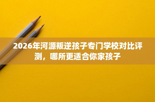 2026年河源叛逆孩子专门学校对比评测,哪所更适合你家孩子 2026年河源叛逆孩子专门学校对比评测,哪所更适合你家孩子