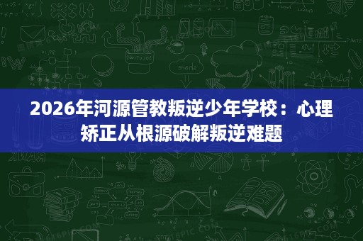 2026年河源管教叛逆少年学校:心理矫正从根源破解叛逆难题 2026年河源管教叛逆少年学校:心理矫正从根源破解叛逆难题