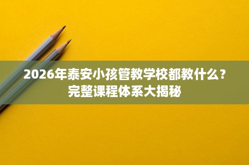 2026年泰安小孩管教学校都教什么?完整课程体系大揭秘 2026年泰安小孩管教学校都教什么?完整课程体系大揭秘