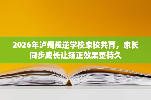 2026年泸州叛逆学校家校共育,家长同步成长让矫正效果更持久 2026年泸州叛逆学校家校共育,家长同步成长让矫正效果更持久
