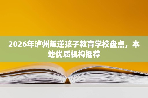 2026年泸州叛逆孩子教育学校盘点,本地优质机构推荐 2026年泸州叛逆孩子教育学校盘点,本地优质机构推荐