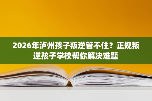 2026年泸州孩子叛逆管不住?正规叛逆孩子学校帮你解决难题 2026年泸州孩子叛逆管不住?正规叛逆孩子学校帮你解决难题