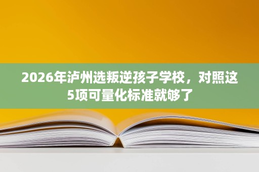 2026年泸州选叛逆孩子学校,对照这5项可量化标准就够了 2026年泸州选叛逆孩子学校,对照这5项可量化标准就够了
