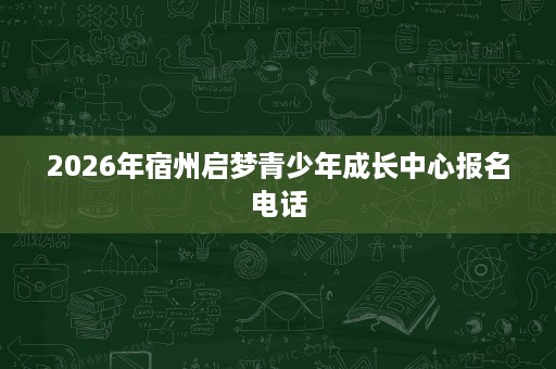2026年宿州启梦青少年成长中心报名电话 2026年宿州启梦青少年成长中心报名电话