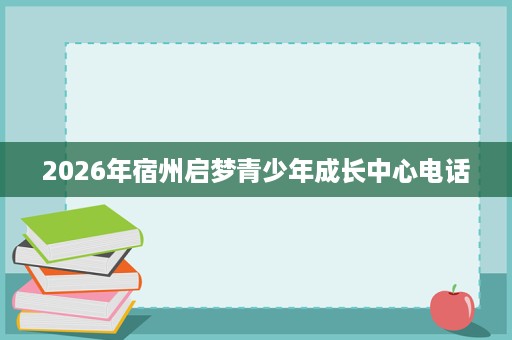 2026年宿州启梦青少年成长中心电话 2026年宿州启梦青少年成长中心电话