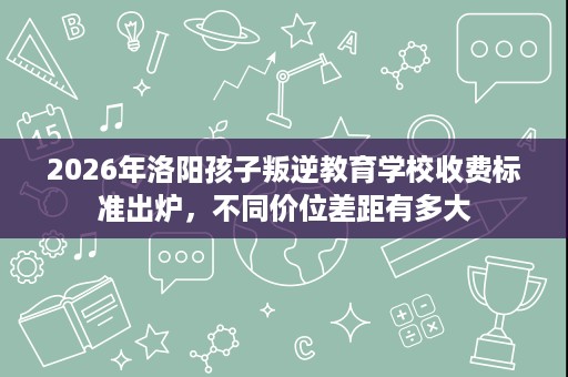 2026年洛阳孩子叛逆教育学校收费标准出炉,不同价位差距有多大 2026年洛阳孩子叛逆教育学校收费标准出炉,不同价位差距有多大