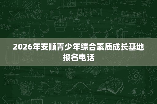 2026年安顺青少年综合素质成长基地报名电话 2026年安顺青少年综合素质成长基地报名电话