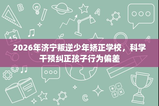 2026年济宁叛逆少年矫正学校,科学干预纠正孩子行为偏差 2026年济宁叛逆少年矫正学校,科学干预纠正孩子行为偏差
