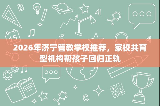 2026年济宁管教学校推荐,家校共育型机构帮孩子回归正轨 2026年济宁管教学校推荐,家校共育型机构帮孩子回归正轨