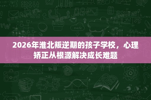 2026年淮北叛逆期的孩子学校,心理矫正从根源解决成长难题 2026年淮北叛逆期的孩子学校,心理矫正从根源解决成长难题