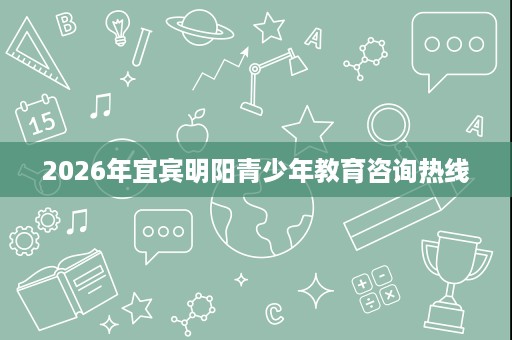 2026年宜宾明阳青少年教育咨询热线 2026年宜宾明阳青少年教育咨询热线