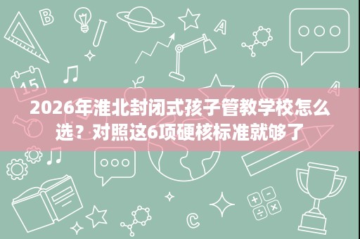 2026年淮北封闭式孩子管教学校怎么选?对照这6项硬核标准就够了 2026年淮北封闭式孩子管教学校怎么选?对照这6项硬核标准就够了