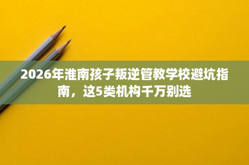 2026年淮南孩子叛逆管教学校避坑指南，这5类机构千万别选