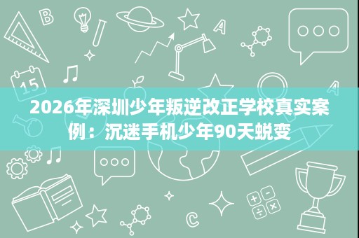 2026年深圳少年叛逆改正学校真实案例：沉迷手机少年90天蜕变