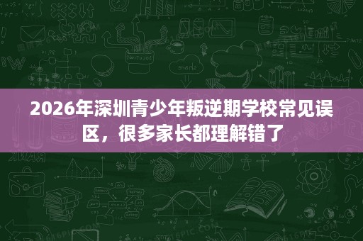 2026年深圳青少年叛逆期学校常见误区,很多家长都理解错了 2026年深圳青少年叛逆期学校常见误区,很多家长都理解错了