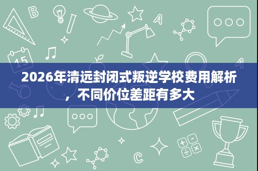 2026年清远封闭式叛逆学校费用解析,不同价位差距有多大 2026年清远封闭式叛逆学校费用解析,不同价位差距有多大