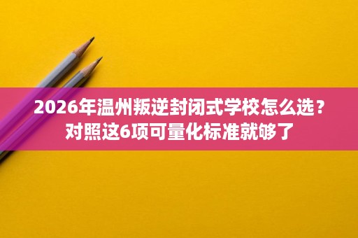 2026年温州叛逆封闭式学校怎么选?对照这6项可量化标准就够了 2026年温州叛逆封闭式学校怎么选?对照这6项可量化标准就够了
